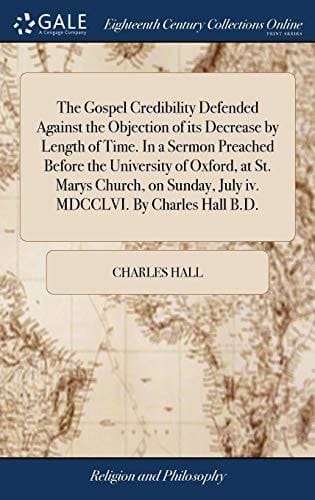 The Gospel Credibility Defended Against the Objection of Its Decrease by Length of Time. in a Sermon Preached Before the University of Oxford, at St. Marys Church, on Sunday, July IV. MDCCLVI. by Charles Hall B. D.
