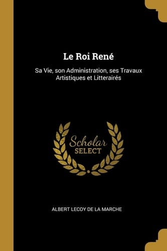 Le Roi René Sa Vie, Son Administration, Ses Travaux Artistiques et Litterairés