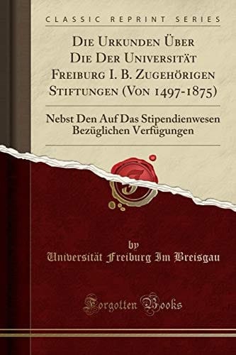 Die Urkunden Über Die Der Universität Freiburg I. B. Zugehörigen Stiftungen (Von 1497-1875) Nebst Den Auf Das Stipendienwesen Bezüglichen Verfügungen (Classic Reprint)