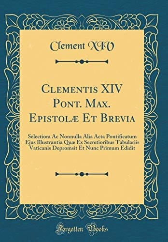 Clementis XIV Pont. Max. Epistolæ Et Brevia Selectiora AC Nonnulla Alia ACTA Pontificatum Ejus Illustrantia Quæ Ex Secretioribus Tabulariis Vaticanis Depromsit Et Nunc Primum Edidit (Classic Reprint)