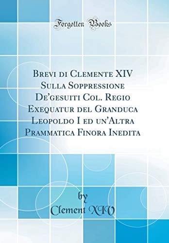Brevi Di Clemente XIV Sulla Soppressione De'gesuiti Col. Regio Exequatur del Granduca Leopoldo I Ed Un'altra Prammatica Finora Inedita (Classic Reprint)