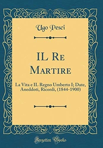 Il Re Martire La Vita E Il Regno Umberto I; Date, Aneddoti, Ricordi, (1844-1900) (Classic Reprint)