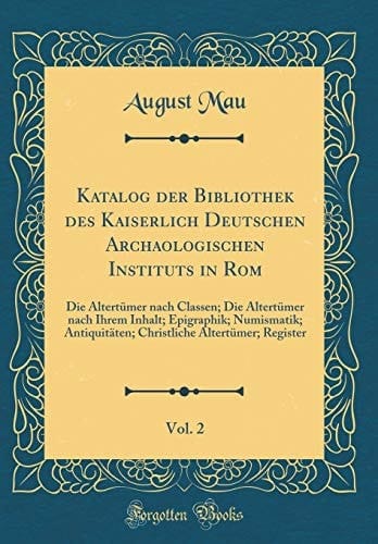 Katalog der Bibliothek des Kaiserlich Deutschen Archaologischen Instituts in Rom, Vol. 2 Die Altertümer Nach Classen; Die Altertümer Nach Ihrem Inhalt; Epigraphik; Numismatik; Antiquitäten; Christliche Altertümer; Register (Classic Reprint)