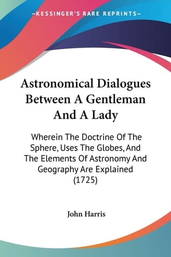Astronomical Dialogues Between a Gentleman and a Lady Wherein the Doctrine of the Sphere, Uses the Globes, and the Elements of Astronomy and Geograph