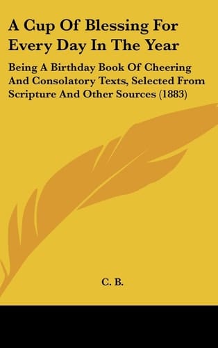 A Cup of Blessing for Every Day in the Year Being a Birthday Book of Cheering and Consolatory Texts, Selected from Scripture and Other Sources (1883)