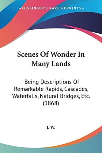 Scenes Of Wonder In Many Lands Being Descriptions Of Remarkable Rapids, Cascades, Waterfalls, Natural Bridges, Etc. (1868)