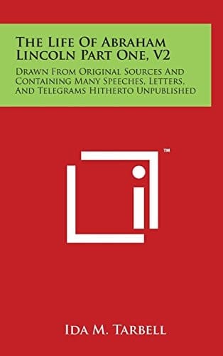 The Life of Abraham Lincoln Part One, V2 Drawn from Original Sources and Containing Many Speeches, Letters, and Telegrams Hitherto Unpublished