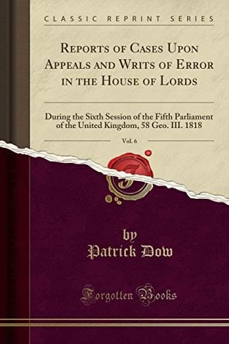 Reports of Cases Upon Appeals and Writs of Error in the House of Lords, Vol. 6 During the Sixth Session of the Fifth Parliament of the United Kingdom, 58 Geo. III. 1818 (Classic Reprint)