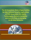 The 5G Ecosystem Risks & Opportunities for DoD, National Security Implications of Fifth Generation (5G) Mobile Technologies, Network Reliability and Security Risks to Emerging 5G Wireless Networks