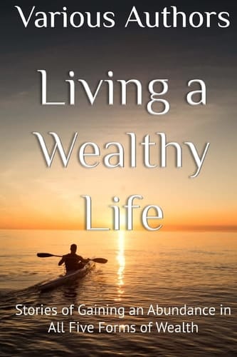 Living a Wealthy Life Stories of Gaining an Abundance in All Five Forms of Wealth