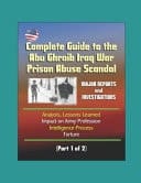 Complete Guide to the Abu Ghraib Iraq War Prison Abuse Scandal Major Reports and Investigations, Analysis, Lessons Learned, Impact on Army Profession, Intelligence Process, Torture (Part 1 of 2)