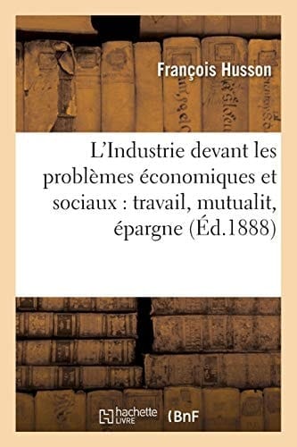 L'Industrie Devant Les Problèmes Économiques Et Sociaux: Travail, Mutualit, Épargne