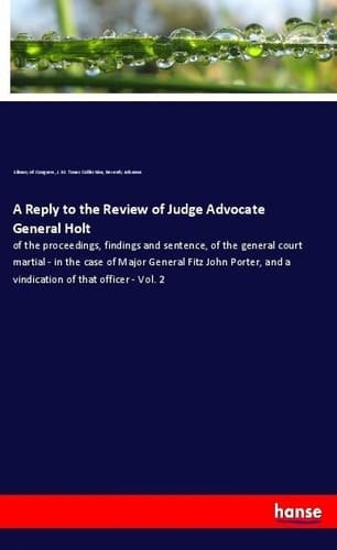 A Reply to the Review of Judge Advocate General Holt Of the Proceedings, Findings and Sentence, of the General Court Martial - in the Case of Major General Fitz John Porter, and a Vindication of that Officer - Vol. 2
