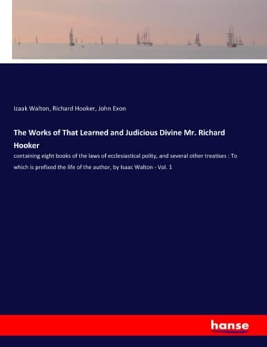The Works of That Learned and Judicious Divine Mr. Richard Hooker Containing Eight Books of the Laws of Ecclesiastical Polity, and Several Other Treatises : To which is Prefixed the Life of the Author, by Isaac Walton - Vol. 1
