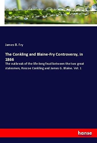 The Conkling and Blaine-Fry Controversy, in 1866 The Outbreak of the Life-long Feud Between the Two Great Statesmen, Roscoe Conkling and James G. Blaine. Vol. 1