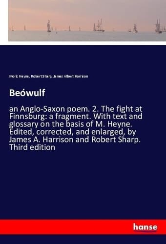 Beówulf An Anglo-Saxon Poem. 2. The Fight at Finnsburg: a Fragment. With Text and Glossary on the Basis of M. Heyne. Edited, Corrected, and Enlarged, by James A. Harrison and Robert Sharp. Third Edition