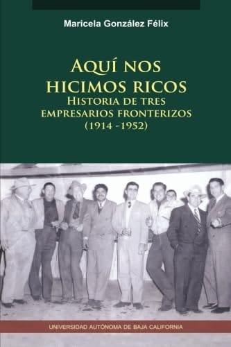 Aquí nos hicimos ricos historia de tres empresarios fronterizos (1914-1952)
