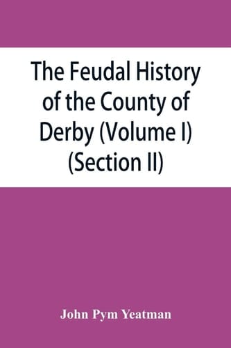The Feudal History of the County of Derby; (chiefly During the 11th, 12th, and 13th Centuries) (Volume I) (Section II)