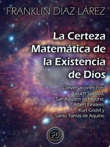 LA CERTEZA MATEMÁTICA DE LA EXISTENCIA DE DIOS Conversaciones con Baruch Spinoza, San Agustín de Hipona, Albert Einstein, Kurt Gödel y Santo Tomás de Aquino