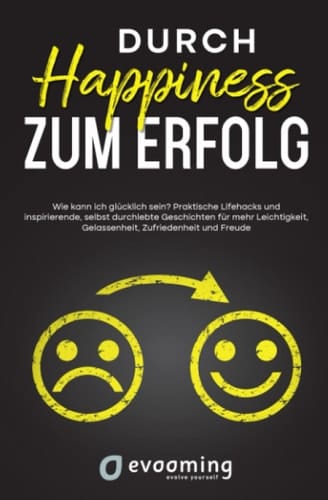 Durch Happiness zum Erfolg - wie kann ich glücklich sein? Praktische Lifehacks und inspirierende, selbst durchlebte Geschichten für mehr Leichtigkeit, Gelassenheit, Zufriedenheit und Freude