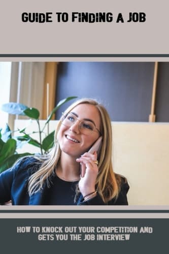 Guide To Finding A Job: How To Knock Out Your Competition And Gets You The Job Interview