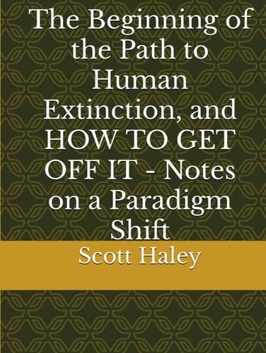 The Beginning of the Path to Human Extinction, and HOW TO GET OFF IT - Notes on a Paradigm Shift