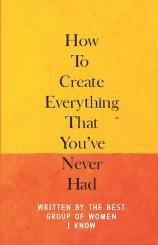 How To Create Everything That You've Never Had: Written By The Best Group Of Women I Know