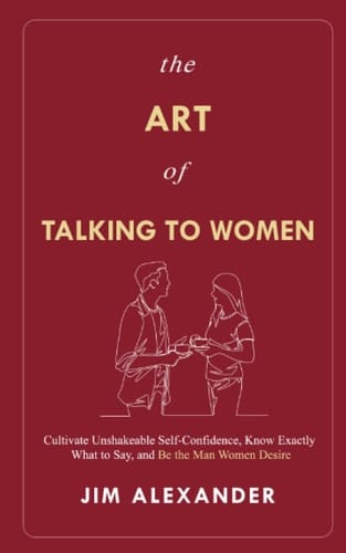 The Art of Talking To Women: Cultivate Unshakeable Self-Confidence, Know Exactly What to Say, and Be the Man Women Desire
