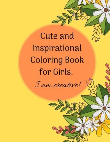 Cute and Inspirational Coloring Book for Girls. I Am Creative! Fun and Relaxing Pages for Kids 9-12, Girls, Teens and Adults with Designs of Floweres, Birds, Butterflies and More...