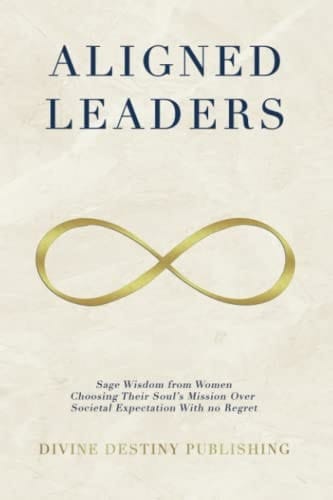 Aligned Leaders: Sage Wisdom From Women Choosing Their Soul’s Mission Over Societal Expectation With No Regret
