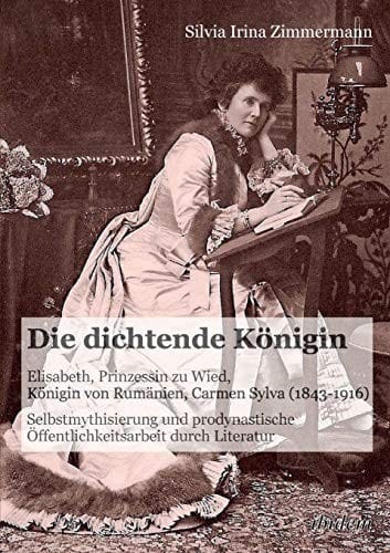 Die dichtende Königin. Elisabeth, Prinzessin zu Wied, Königin von Rumänien, Carmen Sylva (1843-1916): Selbstmythisierung Und Prodynastische Öffentlichkeitsarbeit Durch Literatur (German Edition)