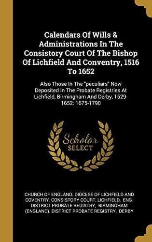 Calendars Of Wills & Administrations In The Consistory Court Of The Bishop Of Lichfield And Conventry, 1516 To 1652: Also Those In The "peculiars" Now ... Birmingham And Derby, 1529-1652: 1675-1790