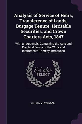 Analysis of Service of Heirs, Transference of Lands, Burgage Tenure, Heritable Securities, and Crown Charters Acts, 1847: With an Appendix, Containing ... the Writs and Instruments Thereby Introduced