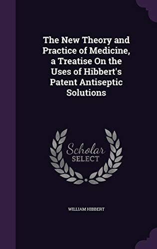 The New Theory and Practice of Medicine, a Treatise on the Uses of Hibbert's Patent Antiseptic Solutions