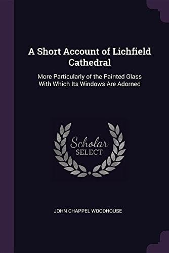 A Short Account of Lichfield Cathedral: More Particularly of the Painted Glass With Which Its Windows Are Adorned