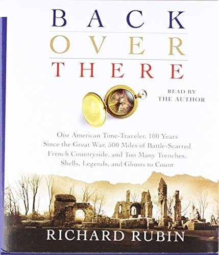 Back Over There: One American Time-Traveler, 100 Years Since the Great War, 500 Miles of Battle-Scarred French Countryside, and Too Many Trenches, Shells, Legends and Ghosts to Count