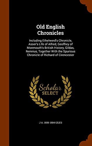 Old English Chronicles: Including Ethelwerd's Chronicle, Asser's Life of Alfred, Geoffrey of Monmouth's British History, Gildas, Nennius, Together With the Spurious Chronicle of Richard of Cirencester