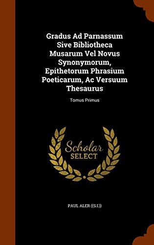 Gradus Ad Parnassum Sive Bibliotheca Musarum Vel Novus Synonymorum, Epithetorum Phrasium Poeticarum, Ac Versuum Thesaurus: Tomus Primus
