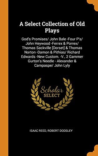 A Select Collection of Old Plays: God's Promises/ John Bale -Four P'S/ John Heywood -Ferrex & Porrex/ Thomas Sackville [dorset] & Thomas Norton -Damon ... Needle - Alexander & Campaspe/ John Lyly