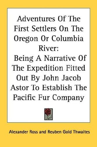 Adventures Of The First Settlers On The Oregon Or Columbia River: Being A Narrative Of The Expedition Fitted Out By John Jacob Astor To Establish The Pacific Fur Company