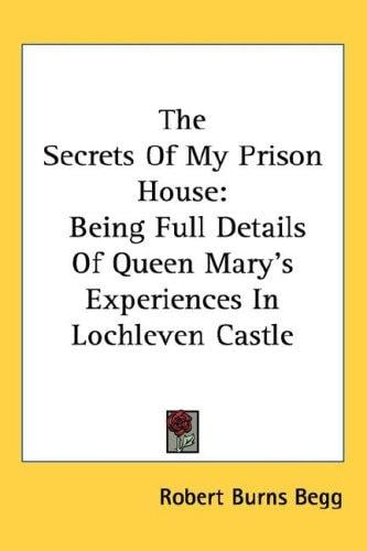 The Secrets Of My Prison House: Being Full Details Of Queen Mary's Experiences In Lochleven Castle