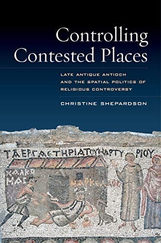 Controlling Contested Places: Late Antique Antioch and the Spatial Politics of Religious Controversy