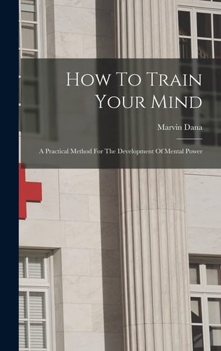 How To Train Your Mind A Practical Method For The Development Of Mental Power