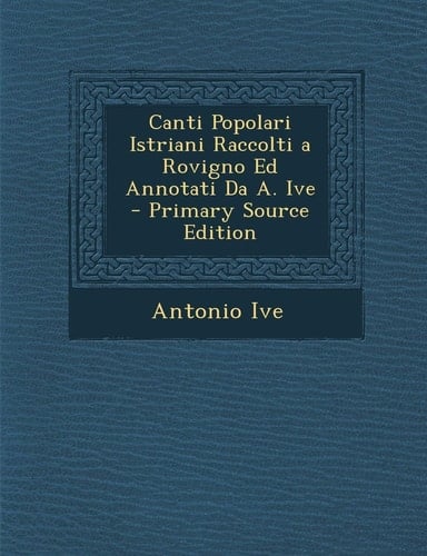 Canti Popolari Istriani Raccolti a Rovigno Ed Annotati Da A. Ive (Italian Edition)