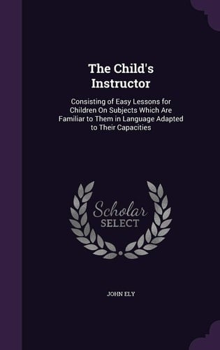 The Child's Instructor Consisting of Easy Lessons for Children on Subjects Which Are Familiar to Them in Language Adapted to Their Capacities