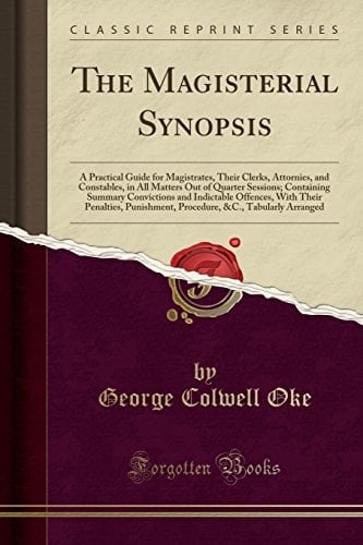 The Magisterial Synopsis A Practical Guide for Magistrates, Their Clerks, Attornies, and Constables, in All Matters Out of Quarter Sessions; Containing Summary Convictions and Indictable Offences, with Their Penalties, Punishment, Procedure, &c., Tabular
