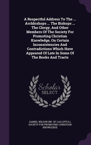 A Respectful Address To The ... Archbishops ... The Bishops ... The Clergy, And Other Members Of The Society For Promoting Christian Knowledge, On Certain Inconsistencies And Contradictions Which Have Appeared Of Late In Some Of The Books And Tracts