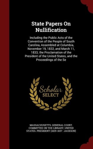 State Papers on Nullification Including the Public Acts of the Convention of the People of South Carolina, Assembled at Columbia, November 19, 1832, and March 11, 1833; The Proclamation of the President of the United States, and the Proceedings of the Se