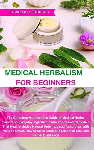 Medical Herbalism for Beginners The Complete Naturopathic Guide of Medical Herbs. Transform Everyday Ingredients Into Foods and Remedies That Heal. Includes Natural Antivirals and Antibiotics with No Side Effect. How to Make Antibiotic Essential Oils with Herbal Distillation