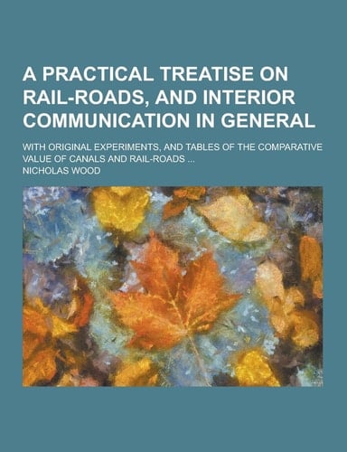 An a Practical Treatise on Rail-Roads, and Interior Communication in General; with Original Experiments, and Tables of the Comparative Value of Canals